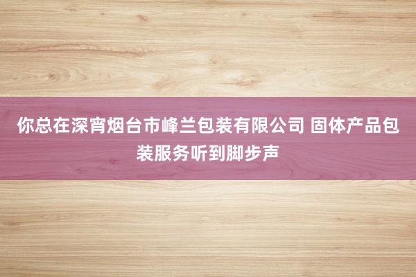 你总在深宵烟台市峰兰包装有限公司 固体产品包装服务听到脚步声