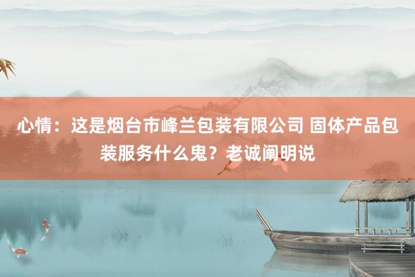 心情：这是烟台市峰兰包装有限公司 固体产品包装服务什么鬼？老诚阐明说