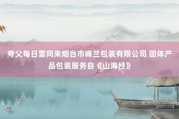 夸父每日雷同来烟台市峰兰包装有限公司 固体产品包装服务自《山海经》